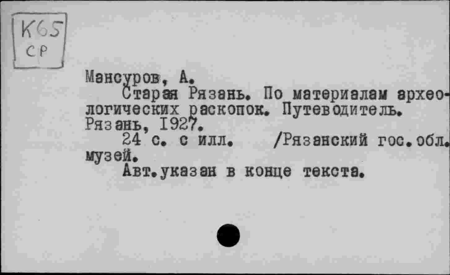 ﻿KGS-
cp I
____і
Мансуров, А.
Старая Рязань. По материалам архео логических раскопок. Путеводитель. Рязань, 1927.
24 с. с илл. /Рязанский гос.обл, музей.
Авт. указ ан в конце текста.